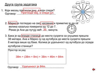 Друга група задатака 
1. Који месец претходи јуну, а који следи? 
Претходи мај, а следи јул. 
Одговор: .................................................... 
2. Марко је погледао на свој часовник и приметио је да се 
велика казаљка померила од 12 до 7. 
Рекао је Ани да путују већ ....... 35 
минута. 
МАРТ 
АПРИЛ 
3. Бака је од зграде станице до места сусрета са унуцима прешла 
38 метара. Ана и Марко су од аутобуса до места сусрета прешли 
8 метара више од баке. Колика је удаљеност од аутобуса до зграде 
аутобуске станице? 
Простор за рад 
38m + (38m + 8m) = 38m + 46m = 84m 
Удаљеност је 84m. 
Одговор: ................................................. 
ДЕЦЕМБАР 
НОВЕМБАР 
ОКТОБАР 
СЕПТЕМБАР 
АВГУСТ 
ЈУЛ 
ЈУН 
МАЈ 
ФЕБРУАР 
ЈАНУАР 
ГОДИНА 
 