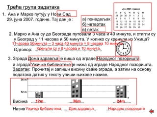 Трећа група задатака 
1. Ана и Марко путују у Нови Сад 
29. јуна 2007. године. Тај дан је : а) понедељак 
б) четвртак 
в) петак 
Јун 2007. године 
П У С Ч П С Н 
28 29 30 31 1 2 3 
4 5 6 7 8 9 10 
11 12 13 14 15 16 17 
18 19 20 21 22 23 24 
25 26 27 28 29 30 
2. Марко и Ана су до Београда путовали 3 часа и 40 минута, и стигли су 
у Београд у 11 часова и 50 минута. У колико су кренули из Ужица? 
11часова ......................................................................... 
50минута – 3 часа 40 минута = 8 часова 10 минута 
Одговор: ........................................................ 
3. Зграда Дома здравља је виша од зграде Народног позоришта, 
а зграда Ужичке библиотеке је нижа од зграде Народног позоришта. 
Задатак: Прочитај и запиши висину сваке зграде, а затим на основу 
података датих у тексту упиши њихове називе. 
36 m 
12 m 
Кренули су у 8 часова и 10 минута. 
Висина ............ 12m ............. 36m ............... 
24m 
Назив ..................... ............................. ............................. 
Ужичка библиотека Дом здравља Народно позориште 
