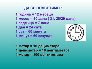 ДА СЕ ПОДСЕТИМО : 
1 година = 12 месеци 
1 месец = 30 дана ( 31, 28/29 дана) 
1 седмица = 7 дана 
1 дан = 24 сата 
1 сат = 60 минута 
1 минут = 60 секунди 
11 ммееттаарр == 1100 ддееццииммееттаарраа 
11 ддееццииммееттаарр == 1100 ццееннттииммееттаарраа 
11 ммееттаарр == 110000 ццееннттииммееттаарраа 
 