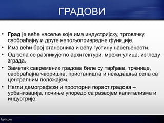 ГРАДОВИ 
• Град је веће насеље које има индустријску, трговачку, 
саобраћајну и друге непољопривредне функције. 
• Има већи број становника и већу густину насељености. 
• Од села се разликује по архитектури, мрежи улица, изгледу 
зграда. 
• Заметак савремених градова биле су тврђаве, тржнице, 
саобраћајна чворишта, пристаништа и некадашња села са 
централним положајем. 
• Нагли демографски и просторни пораст градова – 
урбанизација, почиње упоредо са развојем капитализма и 
индустрије. 
 