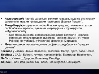 • Агломерације настају ширењем великих градова, када се они спајају 
са околним мањим приградским насељима (Велики Лондон). 
• Конурбација је група просторно блиских градова, повезаних густом 
саобраћајном мрежом, дневним миграцијама и функцијском 
међузависношћу. 
– Она може да настане повезивањем једног великог и неколико 
оближњих мањих градова (Београд-Панчево-Земун). У Рурско- 
Рајнској конурбацији у Немачкој срасло је 12 градова 
• Мегалополиси настају од више спојених конурбација – “градови 
џинови”: 
Токаидо у Јапану -Токио, Кавасаки, Јокохама, Нагоја, Кјото, Кобе, Осака, 
БосВаш у САД - Бостон, Њујорк, Филаделфија, Балтимор, Вашингтон, 
ЧиПитс - Чикаго, Детроит, Кливленд, Питсбург, 
СанСан - Сан Франциско, Сан Хозе, Лос Анђелес, Сан Дијего. 
 