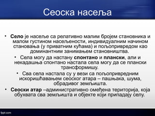 Сеоска насеља 
• Село је насеље са релативно малим бројем становника и 
малом густином насељености, индивидуалним начином 
становања (у приватним кућама) и пољопривредом као 
доминантним занимањем становништва. 
• Села могу да настану спонтано и плански, али и 
некадашња спонтано настала села могу да се плански 
трансформишу. 
• Сва села настала су у вези са пољопривредним 
искоришћавањем сеоског атара – пашњака, шума, 
обрадивог земљишта. 
• Сеоски атар –административно омеђена територија, која 
обухвата сва земљишта и објекте који припадају селу. 
 