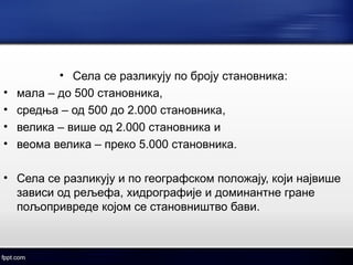 • Села се разликују по броју становника: 
• мала – до 500 становника, 
• средња – од 500 до 2.000 становника, 
• велика – више од 2.000 становника и 
• веома велика – преко 5.000 становника. 
• Села се разликују и по географском положају, који највише 
зависи од рељефа, хидрографије и доминантне гране 
пољопривреде којом се становништво бави. 
 