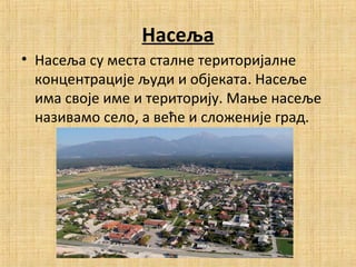 Насеља
• Насеља су места сталне територијалне
концентрације људи и објеката. Насеље
има своје име и територију. Мање насеље
називамо село, а веће и сложеније град.
 