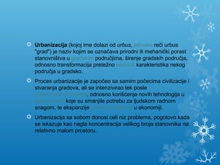  Urbanizacija (kojoj ime dolazi od urbus, latinske reči urbus 
"grad") je naziv kojim se označava prirodni ili mehanički porast 
stanovništva u gradskim područjima, širenje gradskih područja, 
odnosno transformacija pretežno seoskih karakteristika nekog 
područja u gradsko.
 Proces urbanizacije je započeo sa samim počecima civilizacije i 
stvaranja gradova, ali se intenzivirao tek posle 
industrijske revolucije, odnosno korišćenja novih tehnologija u 
poljoprivredi koje su smanjile potrebu za ljudskom radnom 
snagom, te ekspanzije uslužnog sektora u ekonomiji.
 Urbanizacija sa sobom donosi celi niz problema, pogotovo kada 
se iskazuje kao nagla koncentracija velikog broja stanovnika na 
relativno malom prostoru.
 