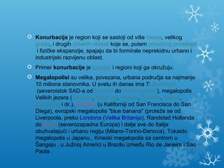  Konurbacija je region koji se sastoji od više mesta, velikog 
grada, i drugih urbanih oblasti koje se, putem prirodnog priraštaja
 i fizičke ekspanzije, spajaju da bi formirale neprekidnu urbano i 
industrijski razvijenu oblast.
 Primer konurbacije je London i regioni koji ga okružuju.
 Megalopolisi su velika, povezana, urbana područja sa najmanje 
10 miliona stanovnika. U svetu ih danas ima 7: BosWash
 (severoistok SAD-a odBostona do Washingtona ), megalopolis 
Velikih jezera (Chicago, Montreal, Ottawa, Toronto, Detroit, 
Cleveland i dr.), SanSan (u Kaliforniji od San Francisca do San 
Diega), evropski megalopolis "blue banana" (proteže se od 
Liverpoola, preko Londona (Velika Britanija), Randstad Hollanda 
doRuhra (severozapadna Europa) i dalje sve do Italije 
obuhvatajući i urbanu regiju (Milano-Torino-Đenova), Tokaido 
megalopolis u Japanu , Kineski megalopolis sa centrom u 
Šangaju , u Južnoj Americi u Brazilu između Rio de Janeira i Sao 
Paola .
 