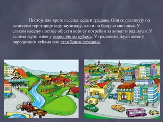Постоје две врсте насеља: села и градови. Они се разликују по
величини територије коју заузимају, као и по броју становника. У
сваком насељу постоје објекти који су потребни за живот и рад људи. У
селима људи живе у породичним кућама. У градовима људи живе у
породичним кућама или стамбеним зградама.
 