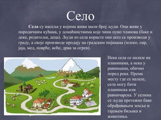 Село
      Села су насеља у којима живи мали број људи. Они живе у
породичним кућама, у домаћинствима које чини пуно чланова (баке и
деке, родитељи, деца). Људи из села користе оно што се производи у
граду, а своје производе продају на градским пијацама (млеко, сир,
јаја, мед, поврће, воће, дрва за огрев).

                                           Нека села се налазе на
                                           планинама, а нека у
                                           равницама, обично
                                           поред река. Према
                                           месту где се налазе,
                                           села могу бити
                                           планинска или
                                           равничарска. У селима
                                           се људи претежно баве
                                           обрађивањем земље и
                                           гајењем биљака и
                                           животиња.
 