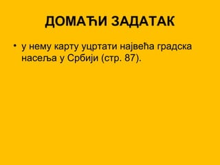 ДОМАЋИ ЗАДАТАК
• у нему карту уцртати највећа градска
насеља у Србији (стр. 87).
 
