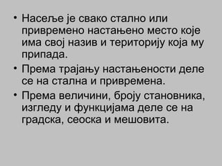 • Насеље је свако стално или
привремено настањено место које
има свој назив и територију која му
припада.
• Према трајању настањености деле
се на стална и привремена.
• Према величини, броју становника,
изгледу и функцијама деле се на
градска, сеоска и мешовита.
 
