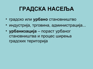 ГРАДСКА НАСЕЉА
• градско или урбано становништво
• индустрија, трговина, администрација...
• урбанизација – пораст урбаног
становништва и процес ширења
градских територија
 