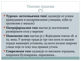 Типови градова
Турско- источњачки тип( одликује се уским
кривудавим и калдрмисаним улицама, куће су
груписане у махале)
Патријархални тип настао је постепеним
развијањем села у вароши
Панонски тип настао је у Војводини током 18. и
19. века. У центру града је трг око кога се налазе
зграде важнијих установа, од њега полазе широке
улице које се секу под правим углом.
Савремени тип одликује се високим зградама,
широким булеварима, парковима...
 