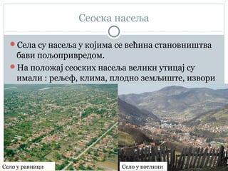 Сеоска насеља
Села су насеља у којима се већина становништва
бави пољопривредом.
На положај сеоских насеља велики утицај су
имали : рељеф, клима, плодно земљиште, извори
воде...
Село у равници Село у котлини
 