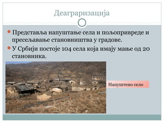 Деаграризација
Представља напуштање села и пољопривреде и
пресељавање становништва у градове.
У Србији постоје 104 села која имају мање од 20
становника.
Напуштено село
 