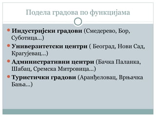 Подела градова по функцијама
Индустријски градови (Смедерево, Бор,
Суботица...)
Универзитетски центри ( Београд, Нови Сад,
Крагујевац...)
Административни центри (Бачка Паланка,
Шабац, Сремска Митровица...)
Туристички градови (Аранђеловац, Врњачка
Бања...)
 