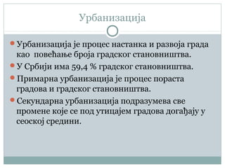 Урбанизација
Урбанизација је процес настанка и развоја града
као повећање броја градског становништва.
У Србији има 59,4 % градског становништва.
Примарна урбанизација је процес пораста
градова и градског становништва.
Секундарна урбанизација подразумева све
промене које се под утицајем градова догађају у
сеоској средини.
 