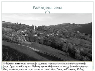 Разбијена села
Ибарски тип- село се састоји од више група кућа(засеока) које заузимају
једно брдо или брежуљак.Куће су густо збијене и припадају једној породици.
Овај тип села је карактеристичан за слив Ибра, Рашку и Родопску Србију.
 