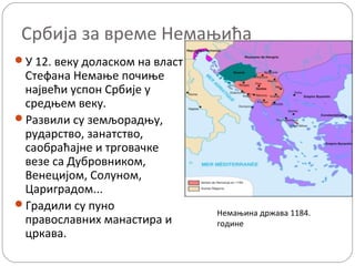 Србија за време Немањића
У 12. веку доласком на власт
Стефана Немање почиње
највећи успон Србије у
средњем веку.
Развили су земљорадњу,
рударство, занатство,
саобраћајне и трговачке
везе са Дубровником,
Венецијом, Солуном,
Цариградом...
Градили су пуно
православних манастира и
цркава.
Немањина држава 1184.
године
 