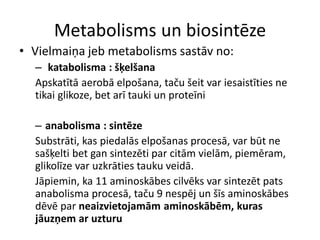 Metabolisms un biosintēze
• Vielmaiņa jeb metabolisms sastāv no:
  – katabolisma : šķelšana
  Apskatītā aerobā elpošana, taču šeit var iesaistīties ne
  tikai glikoze, bet arī tauki un proteīni

  – anabolisma : sintēze
  Substrāti, kas piedalās elpošanas procesā, var būt ne
  sašķelti bet gan sintezēti par citām vielām, piemēram,
  glikolīze var uzkrāties tauku veidā.
  Jāpiemin, ka 11 aminoskābes cilvēks var sintezēt pats
  anabolisma procesā, taču 9 nespēj un šīs aminoskābes
  dēvē par neaizvietojamām aminoskābēm, kuras
  jāuzņem ar uzturu
 
