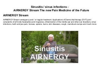 Sinusitis / sinus infections -
AIRNERGY Stream The new Pain Medicine of the Future
AIRNERGY Stream
AIRNERGY Stream emergency and / or regular treatment. Applications of Dermovital therapy (DVT) joint
complaints of all kinds headaches and migraines, inflammation of the middle ear and other ear disorders, sinus
infections, tooth and jaw pain, bruises, sprains, burns, skin diseases, cough, menstrual cramps and much more.
 