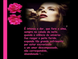 É intensa a dor, que fere a alma,  sempre na calada da noite, quando o silêncio do universo faz rasgar o peito ferido, expondo tão grande sofrimento por estar escravizado  a um amor descompassado, não correspondido,  abandonado !... 