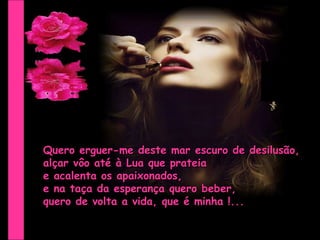 Quero erguer-me deste mar escuro de desilusão, alçar vôo até à Lua que prateia  e acalenta os apaixonados,  e na taça da esperança quero beber, quero de volta a vida, que é minha !... 