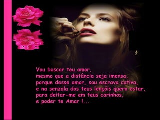 Vou buscar teu amor,  mesmo que a distância seja imensa, porque desse amor, sou escrava cativa, e na senzala dos teus lençóis quero estar, para deitar-me em teus carinhos, e poder te Amar !... 