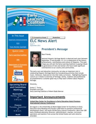 In This Issue

                           ELC News Alert
Important Announcements

          ELIS             Issue 9
                           September 2012
 Team Member Spotlight
                                            President's Message
    Quick Links
Early Learning Coalition                    Dear Friends,

                                            National Hispanic Heritage Month is observed each year between
          VPK                               September 15 and October 15. It is a celebration of the history,
                                            achievements, contributions and culture of Hispanics. This year,
Department of Economic                      I hope you will join the Early Learning Coalition in paying tribute
      Opportunity                           to generations of men and women who have made significant
                                            contributions to our country and communities.

                           The early care and education community can play an important role in
                           celebrating Hispanic Heritage Month by incorporating activities that include
                           music, literature, food and art into their daily curriculum. Highlighting Hispanic
                           culture as it relates to diversity of heritage, family, tradition and professional
                           accomplishments is another good way to help teach children about Hispanic
                           heritage.

                           Sincerely,
 Upcoming Board
 and Committee             Evelio C. Torres
    Meetings               President and CEO
                           Early Learning Coalition of Miami-Dade/Monroe
    Nominating
  Monday, September
         10                Important Announcements
     3:00 p.m.
                           United Way Center for Excellence in Early Education Hosts Premiere
                           International Literacy Conference
      Finance
Thursday, September        On August 4, the United Way of Miami-Dade Center for Excellence in Early
         20                Education Early Reading First/Project LEER held its premiere professional
     8:30 a.m.             development event, the South Florida Early Literacy Conference. More than 300
                           early childhood education directors, administrators, coaches, curriculum
        Audit              specialists and teachers from across the United States and Latin America
                           attended.
 