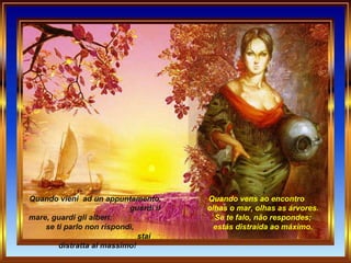Quando vieni  ad un appuntamento,  guardi il mare, guardi gli alberi:  se ti parlo non rispondi,  stai distratta al massimo! Quando vens ao encontro        olhas o mar, olhas as árvores.        Se te falo, não respondes;        estás distraida ao máximo.   