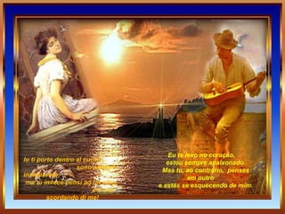 Io ti porto dentro al cuore,  sono sempre innamorato;  ma tu invece pensi ad un altro,  e ti stai scordando di me!   Eu te levo no coração,        estou sempre apaixonado.        Mas tu, ao contrário,  pensas em outro        e estás se esquecendo de mim. 