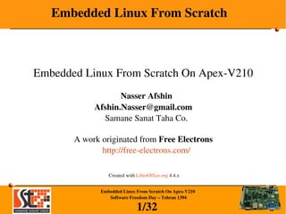 1/32
Embedded Linux From Scratch On Apex­V210
 Software Freedom Day – Tehran 1394
Embedded Linux From Scratch
Embedded Linux From Scratch On Apex­V210
Nasser Afshin
Afshin.Nasser@gmail.com
Samane Sanat Taha Co.
A work originated from Free Electrons
http://free­electrons.com/
Created with LibreOffice.org 4.4.x
 