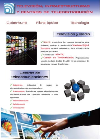 televisión, infraestructuras
        y centros de teledistribución

Cobertura                           Fibra optica                          Tecnologia


                                                         Televisión y Radio

                                           Nasertic proporciona los recursos necesarios para
                                      gestionar y mantener la cobertura de la Televisión   Digital
                                      Terrestre nacional, autonómica y local al 99,8% de la
                                      población de Navarra.
                                           Cobertura de radio
                                                         FM.
                                           Centros de Teledistribución. Proporcionamos
                                      servicio, mediante tendido de cable, en las poblaciones de
                                      Navarra que carecen de cobertura.



       Centros de
  telecomunicaciones

    Alojamiento.      Instalación    de      equipos     de
 telecomunicaciones de otros operadores.
    Arrendamiento. Realquiler de equipos o instalaciones de
 telecomunicaciones con capacidad remanente a otros
 operadores.
    Radiocomunicación
    Radiobúsqueda
    Telefonía móvil
 