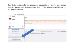 Caso haja participação em grupos de educação em saúde, os mesmos
deverão ser lançados pela equipe na ficha CDS de atividade coletiva, ou no
PEC posteriormente.
 