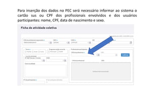 Para inserção dos dados no PEC será necessário informar ao sistema o
cartão sus ou CPF dos profissionais envolvidos e dos usuários
participantes: nome, CPF, data de nascimento e sexo.
 
