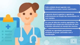 Cada unidade deverá agendar com
antecedência os casos a serem matriciados.
O gerente deverá organizar a agenda do
matriciamento em função das necessidades de
suas equipes.
Em caso de falta dos usuários agendados, fica
destinado este tempo para discussão de casos
e dúvidas referentes ao manejo dos mesmos.
Poderão ser agendadas previamente
atividades de grupo pactuadas com a
coordenação.
 