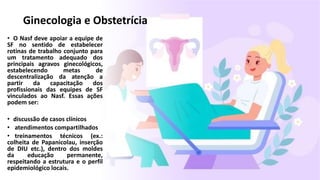 • O Nasf deve apoiar a equipe de
SF no sentido de estabelecer
rotinas de trabalho conjunto para
um tratamento adequado dos
principais agravos ginecológicos,
estabelecendo metas de
descentralização da atenção a
partir da capacitação dos
profissionais das equipes de SF
vinculados ao Nasf. Essas ações
podem ser:
• discussão de casos clínicos
• atendimentos compartilhados
• treinamentos técnicos (ex.:
colheita de Papanicolau, inserção
de DIU etc.), dentro dos moldes
da educação permanente,
respeitando a estrutura e o perfil
epidemiológico locais.
Ginecologia e Obstetrícia
 
