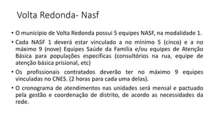 Volta Redonda- Nasf
• O município de Volta Redonda possui 5 equipes NASF, na modalidade 1.
• Cada NASF 1 deverá estar vinculado a no mínimo 5 (cinco) e a no
máximo 9 (nove) Equipes Saúde da Família e/ou equipes de Atenção
Básica para populações específicas (consultórios na rua, equipe de
atenção básica prisional, etc)
• Os profissionais contratados deverão ter no máximo 9 equipes
vinculadas no CNES. (2 horas para cada uma delas).
• O cronograma de atendimentos nas unidades será mensal e pactuado
pela gestão e coordenação de distrito, de acordo as necessidades da
rede.
 