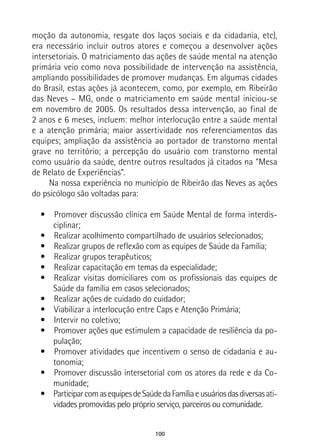 100
moção da autonomia, resgate dos laços sociais e da cidadania, etc),
era necessário incluir outros atores e começou a desenvolver ações
intersetoriais. O matriciamento das ações de saúde mental na atenção
primária veio como nova possibilidade de intervenção na assistência,
ampliando possibilidades de promover mudanças. Em algumas cidades
do Brasil, estas ações já acontecem, como, por exemplo, em Ribeirão
das Neves – MG, onde o matriciamento em saúde mental iniciou-se
em novembro de 2005. Os resultados dessa intervenção, ao final de
2 anos e 6 meses, incluem: melhor interlocução entre a saúde mental
e a atenção primária; maior assertividade nos referenciamentos das
equipes; ampliação da assistência ao portador de transtorno mental
grave no território; a percepção do usuário com transtorno mental
como usuário da saúde, dentre outros resultados já citados na “Mesa
de Relato de Experiências”.
Na nossa experiência no município de Ribeirão das Neves as ações
do psicólogo são voltadas para:
•  Promover discussão clínica em Saúde Mental de forma interdis-
ciplinar;
•  Realizar acolhimento compartilhado de usuários selecionados;
•  Realizar grupos de reflexão com as equipes de Saúde da Família;
•  Realizar grupos terapêuticos;
•  Realizar capacitação em temas da especialidade;
•  Realizar visitas domiciliares com os profissionais das equipes de
Saúde da família em casos selecionados;
•  Realizar ações de cuidado do cuidador;
•  Viabilizar a interlocução entre Caps e Atenção Primária;
•  Intervir no coletivo;
•  Promover ações que estimulem a capacidade de resiliência da po-
pulação;
•  Promover atividades que incentivem o senso de cidadania e au-
tonomia;
•  Promover discussão intersetorial com os atores da rede e da Co-
munidade;
•  ParticiparcomasequipesdeSaúdedaFamíliaeusuáriosdasdiversasati-
vidades promovidas pelo próprio serviço, parceiros ou comunidade.
 