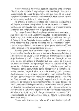 101
A saúde mental já desenvolvia ações intersetoriais junto à Atenção
Primária e, diante disso, é inegável que fará contribuição diferenciada
na composição da equipe do Nasf. Talvez por isso, e não só por isso, as
equipes do Nasf tenham recebido a recomendação de ser compostas com
pelos menos um profissional de saúde mental.
No entanto, a orientação destaca três categorias: o psiquiatra, o
psicólogo e o terapeuta ocupacional. O que vai sustentar a presença do
psicólogo na participação deste núcleo é como esse profissional vai se
apresentar e se comprometer com as ações propostas.
Cabe ao profissional da psicologia apropriar-se deste contexto, ou
seja, no que diz respeito à Saúde Publica/SUS; à Política Nacional de Hu-
manização; à Política Nacional de Atenção Básica; à Política de Promoção
de Saúde; à Clínica Ampliada; à responsabilização pelo território; noções
sobre Rede Social e às Diretrizes Nacionais para a Saúde Mental no SUS,
estando sempre aberto a outros saberes, para que se apresente diferen-
ciado e proativo nesta nova proposta de atuação.
Acredito que os desafios da nova lógica proposta estão em esta-
belecer melhor interlocução entre o programa da Atenção Primária e
a Coordenação de Saúde Mental, e viabilizar melhor capacitação para
os profissionais que irão compor o Nasf, além de formação perma-
nente no que diz respeito a situações que são comuns ao território,
tais como: discussões sobre promoção de Saúde; trabalho em equipe;
formação e dinâmica de grupo; noção de território; como envolver
e trabalhar com a comunidade; como dialogar com o território; tra-
balhos coletivos; noções básicas de psicofarmacologia; psicopatologia
dos transtornos mentais leves e moderados e suas implicações diag-
nósticas; psicopatologia dos transtornos mentais graves – do surto
psicótico, remissão e descompensação; dependência de álcool – pos-
sibilidades de tratamento e acompanhamento pela equipe de saúde da
família; responsabilidade pelo território – transtornos mentais graves e
persistentes; como abordar a questão da tentativa de auto-extermínio;
problematizar e trabalhar a dependência de benzodiazepínicos; como
trabalhar a atenção integral à criança e ao adolescente no território
e sensibilização da comunidade por meio de fóruns regionais sobre
redução de danos.
É importante destacar que cada território vai sinalizar quais são
 