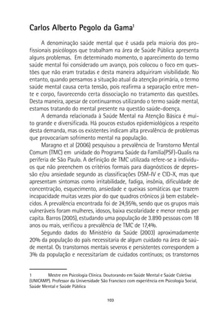 103
Carlos Alberto Pegolo da Gama1
A denominação saúde mental que é usada pela maioria dos pro-
fissionais psicólogos que trabalham na área de Saúde Pública apresenta
alguns problemas. Em determinado momento, o aparecimento do termo
saúde mental foi considerado um avanço, pois colocou o foco em ques-
tões que não eram tratadas e desta maneira adquiriram visibilidade. No
entanto, quando pensamos a situação atual da atenção primária, o termo
saúde mental causa certa tensão, pois reafirma a separação entre men-
te e corpo, favorecendo certa dissociação no tratamento das questões.
Desta maneira, apesar de continuarmos utilizando o termo saúde mental,
estamos tratando do mental presente na questão saúde-doença.
A demanda relacionada à Saúde Mental na Atenção Básica é mui-
to grande e diversificada. Há poucos estudos epidemiológicos a respeito
desta demanda, mas os existentes indicam alta prevalência de problemas
que provocariam sofrimento mental na população.
Maragno et al (2006) pesquisou a prevalência de Transtorno Mental
Comum (TMC) em unidade do Programa Saúde da Família(PSF)-Qualis na
periferia de São Paulo. A definição de TMC utilizada refere-se a indivídu-
os que não preenchem os critérios formais para diagnósticos de depres-
são e/ou ansiedade segundo as classificações DSM-IV e CID-X, mas que
apresentam sintomas como irritabilidade, fadiga, insônia, dificuldade de
concentração, esquecimento, ansiedade e queixas somáticas que trazem
incapacidade muitas vezes pior do que quadros crônicos já bem estabele-
cidos. A prevalência encontrada foi de 24,95%, sendo que os grupos mais
vulneráveis foram mulheres, idosos, baixa escolaridade e menor renda per
capita. Barros (2005), estudando uma população de 3.890 pessoas com 18
anos ou mais, verificou a prevalência de TMC de 17,4%.
Segundo dados do Ministério da Saúde (2003) aproximadamente
20% da população do país necessitaria de algum cuidado na área de saú-
de mental. Os transtornos mentais severos e persistentes correspondem a
3% da população e necessitariam de cuidados contínuos; os transtornos
1	 Mestre em Psicologia Clínica. Doutorando em Saúde Mental e Saúde Coletiva
(UNICAMP). Professor da Universidade São Francisco com experiência em Psicologia Social,
Saúde Mental e Saúde Pública
 