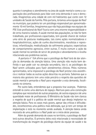 105
quanto é complexo o atendimento na área de saúde mental e como a ca-
pacitação dos profissionais para lidar com esta demanda é cara e demo-
rada. Imaginemos uma cidade de cem mil habitantes que conte com 12
unidades de Saúde da Família. Pela portaria, teríamos uma equipe do Nasf
no município, que poderia ter um psicólogo responsável por aproximada-
mente 10 mil famílias. Imaginemos que não haja psicólogo nas equipes de
PSF. Este profissional do Nasf ficaria com uma enorme responsabilidade e
de certa maneira isolado. A saúde mental das populações, se não for bem
trabalhada, por profissionais capacitados, tem grande chance de realizar
uma série de posturas inadequadas, tais como ações normatizadoras e
hospitalocêntricas; ações de cunho discriminatório, moralistas e repres-
sivas; infantilização; medicalização do sofrimento psíquico; expectativas
de comportamento agressivo, entre outras. É muito comum a ação da
saúde mental no sentido de servir de proteção e abrandamento à revolta
relacionada aos problemas sociais.
A portaria n° 154 afirma que o psicólogo do Nasf terá de dar aten-
ção às demandas da atenção básica. Uma atenção não muito bem de-
finida e que pode cair na atenção secundária, isto é, os psicólogos do
Nasf serem utilizados para fazer atendimentos clínicos. Pelos números
apresentados, seria impossível o psicólogo do Nasf prestar esta assistên-
cia e realizar todas as outras ações descritas na portaria. Sabemos que a
maioria dos gestores tem uma visão precária a respeito das questões de
saúde mental e pensarão o Nasf para responder a esta demanda, focali-
zando no sintoma.
Por outro lado, entendemos que a proposta traz avanços. Podemos
entendê-la como uma abertura de espaço. Abertura para uma construção
complexa que necessitará de outras propostas, de outros espaços e de uma
quantidade maior de profissionais. O Ministério da Saúde não tem clareza
a respeito de qual é a política de saúde mental que deseja implantar na
atenção básica. Para os casos mais graves, apesar das críticas e dificulda-
des, reconhecemos uma política mais delineada, que já tem um tempo de
implantação e está no momento sendo avaliada. A atenção básica ainda
necessita de uma política e o Nasf pode ser o início deste processo.
Além da grande demanda de casos no território, o psicólogo do Nasf
terá outros desafios. O primeiro deles está relacionado à necessidade de
transformação da imagem do psicólogo diante da equipe de saúde e da
 