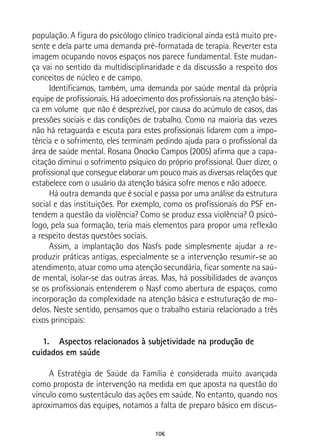 106
população. A figura do psicólogo clínico tradicional ainda está muito pre-
sente e dela parte uma demanda pré-formatada de terapia. Reverter esta
imagem ocupando novos espaços nos parece fundamental. Este mudan-
ça vai no sentido da multidisciplinaridade e da discussão a respeito dos
conceitos de núcleo e de campo.
Identificamos, também, uma demanda por saúde mental da própria
equipe de profissionais. Há adoecimento dos profissionais na atenção bási-
ca em volume que não é desprezível, por causa do acúmulo de casos, das
pressões sociais e das condições de trabalho. Como na maioria das vezes
não há retaguarda e escuta para estes profissionais lidarem com a impo-
tência e o sofrimento, eles terminam pedindo ajuda para o profissional da
área de saúde mental. Rosana Onocko Campos (2005) afirma que a capa-
citação diminui o sofrimento psíquico do próprio profissional. Quer dizer, o
profissional que consegue elaborar um pouco mais as diversas relações que
estabelece com o usuário da atenção básica sofre menos e não adoece.
Há outra demanda que é social e passa por uma análise da estrutura
social e das instituições. Por exemplo, como os profissionais do PSF en-
tendem a questão da violência? Como se produz essa violência? O psicó-
logo, pela sua formação, teria mais elementos para propor uma reflexão
a respeito destas questões sociais.
Assim, a implantação dos Nasfs pode simplesmente ajudar a re-
produzir práticas antigas, especialmente se a intervenção resumir–se ao
atendimento, atuar como uma atenção secundária, ficar somente na saú-
de mental, isolar-se das outras áreas. Mas, há possibilidades de avanços
se os profissionais entenderem o Nasf como abertura de espaços, como
incorporação da complexidade na atenção básica e estruturação de mo-
delos. Neste sentido, pensamos que o trabalho estaria relacionado a três
eixos principais:
1.	 Aspectos relacionados à subjetividade na produção de
cuidados em saúde
A Estratégia de Saúde da Família é considerada muito avançada
como proposta de intervenção na medida em que aposta na questão do
vínculo como sustentáculo das ações em saúde. No entanto, quando nos
aproximamos das equipes, notamos a falta de preparo básico em discus-
 