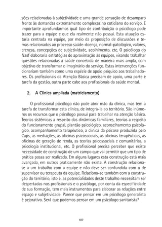 107
sões relacionadas à subjetividade e uma grande sensação de desamparo
frente às demandas extremamente complexas no cotidiano do serviço. É
importante aprofundarmos qual tipo de contribuição o psicólogo pode
trazer para a equipe e que ela realmente não possui. Esta atuação es-
taria centrada na equipe, por meio da proposição de discussões e te-
mas relacionados ao processo saúde-doença, normal-patológico, valores,
crenças, concepções de subjetividade, acolhimento, etc. O psicólogo do
Nasf elaboraria estratégias de aproximação às equipes, visando trabalhar
questões relacionadas à saúde concebida de maneira mais ampla, com
objetivo de transformar o imaginário do serviço. Estas intervenções fun-
cionariam também como uma espécie de apoio psíquico aos trabalhado-
res. Os profissionais da Atenção Básica precisam de apoio, uma parte é
tarefa da gestão, outra parte cabe aos profissionais da saúde mental.
2.	 A Clínica ampliada (matriciamento)
O profissional psicólogo não pode abrir mão da clínica, mas tem a
tarefa de transformar esta clínica, de integrá-la ao território. São inúme-
ros os recursos que o psicólogo possui para trabalhar na atenção básica.
Teorias sistêmicas a respeito das dinâmicas familiares, teorias a respeito
do funcionamento grupal, plantão psicológico, aconselhamento psicoló-
gico, acompanhamento terapêutico, a clínica da psicose produzida pelo
Caps, as mediações, as oficinas psicossociais, as oficinas terapêuticas, as
oficinas de geração de renda, as teorias psicossociais e comunitárias, a
psicologia institucional, etc. O profissional precisa perceber que existe
necessidade de construção de um campo que vai permitir que um tipo de
prática possa ser realizada. Em alguns lugares esta construção está mais
avançada, em outros praticamente não existe. A construção relaciona-
se a um trabalho com a equipe e não deve ser confundida com o de
supervisor ou terapeuta da equipe. Relaciona-se também com a constru-
ção do território, isto é, as potencialidades deste trabalho necessitam ser
despertadas nos profissionais e o psicólogo, por conta da especificidade
de sua formação, tem mais instrumentos para elaborar as relações entre
espaço e subjetividade. Parece que pensar em um psicólogo generalista
é pejorativo. Será que podemos pensar em um psicólogo sanitarista?
 
