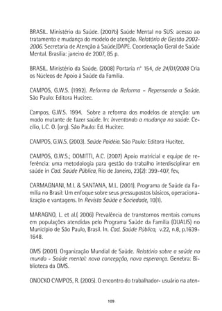 109
BRASIL. Ministério da Saúde. (2007b) Saúde Mental no SUS: acesso ao
tratamento e mudança do modelo de atenção. Relatório de Gestão 2003-
2006. Secretaria de Atenção à Saúde/DAPE. Coordenação Geral de Saúde
Mental. Brasília: janeiro de 2007, 85 p.
BRASIL. Ministério da Saúde. (2008) Portaria n° 154, de 24/01/2008 Cria
os Núcleos de Apoio à Saúde da Família.
CAMPOS, G.W.S. (1992). Reforma da Reforma – Repensando a Saúde.
São Paulo: Editora Hucitec.
Campos, G.W.S. 1994. Sobre a reforma dos modelos de atenção: um
modo mutante de fazer saúde. In: Inventando a mudança na saúde. Ce-
cílio, L.C. O. (org). São Paulo: Ed. Hucitec.
CAMPOS, G.W.S. (2003). Saúde Paidéia. São Paulo: Editora Hucitec.
CAMPOS, G.W.S.; DOMITTI, A.C. (2007) Apoio matricial e equipe de re-
ferência: uma metodologia para gestão do trabalho interdisciplinar em
saúde in Cad. Saúde Pública, Rio de Janeiro, 23(2): 399-407, fev,
CARMAGNANI, M.I. & SANTANA, M.L. (2001). Programa de Saúde da Fa-
mília no Brasil: Um enfoque sobre seus pressupostos básicos, operaciona-
lização e vantagens. In Revista Saúde e Sociedade, 10(1).
MARAGNO, L. et al.( 2006) Prevalência de transtornos mentais comuns
em populações atendidas pelo Programa Saúde da Família (QUALIS) no
Município de São Paulo, Brasil. In. Cad. Saúde Pública, v.22, n.8, p.1639-
1648.
OMS (2001). Organização Mundial de Saúde. Relatório sobre a saúde no
mundo - Saúde mental: nova concepção, nova esperança. Genebra: Bi-
blioteca da OMS.
ONOCKO CAMPOS, R. (2005). O encontro do trabalhador- usuário na aten-
 