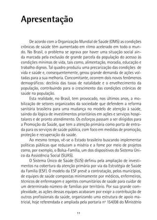 11
Apresentação
De acordo com a Organização Mundial de Saúde (OMS) as condições
crônicas de saúde têm aumentado em ritmo acelerado em todo o mun-
do. No Brasil, o problema se agrava por haver uma situação social ain-
da marcada pela exclusão de grande parcela da população do acesso às
condições mínimas de vida, tais como, alimentação, moradia, educação e
trabalho dignos. Tal quadro produziu uma precarização das condições de
vida e saúde e, consequentemente, gerou grande demanda de ações vol-
tadas para a sua melhoria. Concomitante, ocorrem dois novos fenômenos
demográficos: declínio das taxas de natalidade e o envelhecimento da
população, contribuindo para o crescimento das condições crônicas de
saúde na população.
Esta realidade, no Brasil, tem provocado, nos últimos anos, a mo-
bilização de setores organizados da sociedade que defendem a reforma
sanitária brasileira para uma mudança no modelo de atenção à saúde,
saindo da lógica de investimentos prioritários em ações e serviços hospi-
talares e de pronto atendimento. Os esforços passam a ser dirigidos para
a Promoção da Saúde, que tem a atenção primária como porta de entra-
da para os serviços de saúde pública, com foco em medidas de promoção,
proteção e recuperação da saúde.
Ao mesmo tempo, vê-se o Estado brasileiro buscando implementar
políticas públicas que reduzam a miséria e a fome por meio de projetos
como, por exemplo, o Bolsa-Família, um dos dispositivos do Sistema Úni-
co da Assistência Social (SUAS).
O Sistema Único de Saúde (SUS) definiu pela ampliação de investi-
mentos na cobertura da atenção primária por via da Estratégia de Saúde
da Família (ESF). O modelo da ESF prevê a contratação, pelos municípios,
de equipes de saúde compostas minimamente por médicos, enfermeiros,
técnicos de enfermagem e agentes comunitários de saúde para cuidar de
um determinado número de famílias por território. Por sua grande com-
plexidade, as ações dessas equipes acabaram por exigir a contribuição de
outros profissionais da saúde, organizando uma estrutura de apoio ma-
tricial, hoje referendada e ampliada pela portaria nº 154/08 do Ministério
 