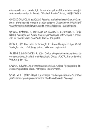 110
ção à saúde: uma contribuição da narrativa psicanalítica ao tema do sujei-
to na saúde coletiva. In Revista Ciência & Saúde Coletiva, 10 (3),573-583.
ONOCKO CAMPOS, R. et al(2005) Pesquisa avaliativa da rede Caps de Cam-
pinas: entre a saúde mental e a saúde coletiva. Disponível em URL: http://
www.fcm.unicamp.br/grupos/saude_mental/pesquisa_avaliativa.php
ONOCKO CAMPOS, R.; FURTADO, J.P. PASSOS, E. BENEVIDES, R. (orgs)
(2008) Avaliação em Saúde Mental: participação, intervenção e produ-
ção de narratividade. Sao Paulo, Hucitec (no prelo)
OURY, J., 1991. Itinerários de formação. In: Revue Pratique nº 1 pp. 42-50.
Tradução: Jairo I. Goldberg. (mimeo s/d e sem paginação).
 PASSOS, E. & BENEVIDES, R., 2001. Clínica e biopolítica na experiência do
contemporâneo. In: Revista de Psicologia Clínica PUC/ RJ. Rio de Janeiro,
V13, n.1, p 89-100.
SAWAIA, B. (2001). As artimanhas da Exclusão. Análise Psicossocial e éti-
ca da desigualdade social. Petrópolis: Editora Vozes.
SPINK, M. J. P. (2007). (Org.). A psicologia em diálogo com o SUS: prática
profissional e produção acadêmica. São Paulo:Casa do Psicólogo.
 