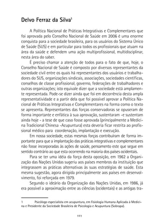 111
Delvo Ferraz da Silva1
A Política Nacional de Práticas Integrativas e Complementares que
foi aprovada pelo Conselho Nacional de Saúde em 2006 é uma enorme
conquista para a sociedade brasileira, para os usuários do Sistema Único
de Saúde (SUS) e em particular para todos os profissionais que atuam na
área da saúde e defendem uma ação multiprofissional, multidisciplinar,
nesta área do saber.
É preciso chamar a atenção de todos para o fato de que, hoje, o
Conselho Nacional de Saúde é composto por diversos representantes da
sociedade civil entre os quais há representantes dos usuários e trabalha-
dores do SUS, organizações sindicais, associações, sociedades científicas,
conselhos de classe profissional, governo, federações de trabalhadores e
outras organizações; isto equivale dizer que a sociedade está amplamen-
te representada. Pode-se dizer ainda que foi em decorrência desta ampla
representatividade e a partir dela que foi possível aprovar a Política Na-
cional de Práticas Integrativas e Complementares na forma como o texto
se apresenta. Representantes das forças conservadoras se opuseram de
forma importante e enfática à sua aprovação, sustentaram -e sustentam
ainda hoje - a tese de que caso fosse aprovada (principalmente a Medici-
na Tradicional Chinesa -Acupuntura) esta deveria ficar restrita ao profis-
sional médico para coordenação, implantação e execução.
Em nossa sociedade, estas mesmas forças contribuíram de forma im-
portante para que a implantação das práticas integrativas e complementares
não fosse incorporadas às ações de saúde, pensamento este que segue em
sentido contrário ao que esta ocorrendo na maioria dos países ocidentais.
Para se ter uma idéia da força desta oposição, em 1962 a Organi-
zação das Nações Unidas sugeriu aos países membros da instituição que
integrassem as práticas alternativas às suas estratégias de saúde. Esta
mesma sugestão, agora dirigida principalmente aos países em desenvol-
vimento, foi reforçada em 1979.
Segundo o ideário da Organização das Nações Unidas, em 1986, já
era possível a aproximação entre as ciências (ocidentais) e as antigas tra-
1	 Psicólogo especialista em acupuntura, em Fisiologia Humana Aplicada à Medici-
na e Presidente da Sociedade Brasileira de Psicologia e Acupuntura (Sobrapa).
 