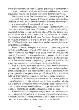 112
dições (principalmente as orientais), sendo que ambos os conhecimentos
poderiam ser colocados a serviço do ser humano, principalmente em nossa
discussão de hoje, na área da saúde, conforme a Declaração de Veneza.
Somente em 1986 o Brasil acata oficialmente estas sugestões, por
meio da da 8ª Conferencia Nacional de Saúde, com ampla participação da
sociedade por meio de um grande número de entidades (em uma época
que se aclamava pela redemocratização de nosso país).
Embora finalmente aprovada a sua inserção, somente em 2006, qua-
renta e quatro anos depois, é que oficialmente a milenar arte da medicina
tradicional chinesa-acupuntura, foi inserida no SUS, pela aprovação da
Politica Nacional de Práticas Integrativas e Complementares. Assim mes-
mo, depois que a Sociedade Brasileira de Psicologia e Acupuntura (Sobra-
pa) fez duras críticas ao texto original, em oficio ao Conselho Nacional de
Saúde(CNS), criticando o texto original que previa a implantação somente
por profissionais médicos.
Embora o texto e sua implantação tenham sido aprovados, por meio
da Portaria do Ministério da Saúde n° 971, hoje as mesmas forças conser-
vadoras lutam para não integrar estas outras formas de saber, advindas
das tradições, mas sim, para incorporá-las ao pensamento alopático e suas
bases de sustentação teórica, por exemplo, a anatomia e a fisiologia oci-
dental. Buscam ainda mudar a própria linguagem simbólica utilizada pela
acupuntura substituindo-a pela utilizada na medicina alopática.
Hoje, esta é uma nova frente de batalha, pois a milenar acupuntura,
com suas bases originais, as tradições, representa o descolonialismo cultural
e mental impostos a nós pelo modelo científico europeu eamericano. Mode-
lo este exportador de um pensamento que defende a existência de uma úni-
ca forma de conhecimento disponível e confiável -a ciência cartesiana.
A acupuntura é ameaçadora exatamente por ser diferente, propor in-
tervenções diferentes e, principalmente, na minha opinião, pelos resultados
que apresenta e que hoje são mensurados, fotografados e acompanhados
pelatecnologia, além de sua eficácia que pode ser acompanhada por dois
terços dos habitantes do planeta nestes últimos cinco mil anos.
É preciso chamar a atenção dos colegas: esses dois terços do plane-
ta, em número de habitantes, já tinham um modelo explicativo da psique
humana há aproximadamente 2000 anos antes de Cristo, modelo conhe-
cido pelos acupunturistas ocidentais como entidades viscerais.
 