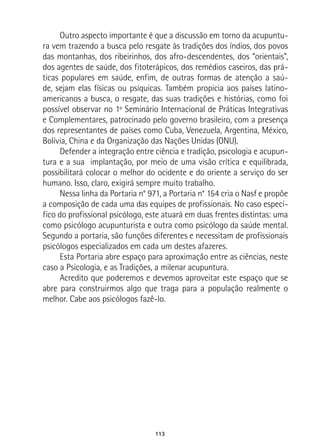113
Outro aspecto importante é que a discussão em torno da acupuntu-
ra vem trazendo a busca pelo resgate às tradições dos índios, dos povos
das montanhas, dos ribeirinhos, dos afro-descendentes, dos “orientais”,
dos agentes de saúde, dos fitoterápicos, dos remédios caseiros, das prá-
ticas populares em saúde, enfim, de outras formas de atenção a saú-
de, sejam elas físicas ou psíquicas. Também propicia aos países latino-
americanos a busca, o resgate, das suas tradições e histórias, como foi
possível observar no 1º Seminário Internacional de Práticas Integrativas
e Complementares, patrocinado pelo governo brasileiro, com a presença
dos representantes de países como Cuba, Venezuela, Argentina, México,
Bolívia, China e da Organização das Nações Unidas (ONU).
Defender a integração entre ciência e tradição, psicologia e acupun-
tura e a sua implantação, por meio de uma visão crítica e equilibrada,
possibilitará colocar o melhor do ocidente e do oriente a serviço do ser
humano. Isso, claro, exigirá sempre muito trabalho.
Nessa linha da Portaria n° 971, a Portaria n° 154 cria o Nasf e propõe
a composição de cada uma das equipes de profissionais. No caso especí-
fico do profissional psicólogo, este atuará em duas frentes distintas: uma
como psicólogo acupunturista e outra como psicólogo da saúde mental.
Segundo a portaria, são funções diferentes e necessitam de profissionais
psicólogos especializados em cada um destes afazeres.
Esta Portaria abre espaço para aproximação entre as ciências, neste
caso a Psicologia, e as Tradições, a milenar acupuntura.
Acredito que poderemos e devemos aproveitar este espaço que se
abre para construirmos algo que traga para a população realmente o
melhor. Cabe aos psicólogos fazê-lo.
 