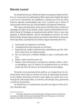 115
Marcela Lucena1
Se considerarmos que o Núcleo de Apoio ao programa Saúde da Famí-
lia é um instrumento de viabilização (a Maria Aparecida Crepaldi fala disso)
e, por ser um instrumento, tem problemas, é possível, por meio da crítica,
fazermos algumas recomendações para rever a portaria que o institui. O
nosso grande mérito seria, por meio do debate, tirar algumas referências.
Pela riqueza das discussões, penso que as referências para a prática da
psicologia vão além do seu próprio campo, inclusive demandando do Con-
selho Federal de Psicologia um posicionamento político frente a essa nova
proposta. A Henriete Mourão fala da necessidade de construir um norte.
Nesse sentido, elenquei alguns pontos que tentam sistematizar as coisas que
foram aqui ditas, na perspectiva de construir alguns consensos entre nós:
a.	 Construção de respostas no território;
b.	 Empoderamento dos processos no território;
c.	 Superação do modelo tradicional dos ambulatórios que têm influ-
ência muito forte do modelo privado;
d.	 Dar um salto para o trabalho dialógico e para a construção cole-
tiva;
e.	 Eleger o apoio matricial como via;
f.	 Realizar uma intervenção na perspectiva sanitária, clínica e técni-
co-pedagógica, pois, se falamos do empoderamento no território,
temos que falar de trocas e de transferência de tecnologias.
Pensando nesse posicionamento político, se conseguirmos ter con-
sensos sobre essas coisas, já teremos um norte. A organização do proces-
so de trabalho acontecerá conforme cada região, de acordo com a for-
matação de cada equipe. Mas, se tivermos uma direção clara, garantimos
a coerência do processo.
As referências e os fundamentos da prática de alguma forma já fo-
ram colocados aqui:
1	 Psicóloga e Sanitarista com Especialização em Psiquiatria Social. Atualmente
mestranda em Saúde Coletiva pela Universidade Federal de Pernambuco e Gerente de
Atenção à Saúde Mental do Estado de Pernambuco.
 